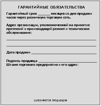 Подпись: ГАРАНТИЙНЫЕ ОБЯЗАТЕЛЬСТВА
Гарантийный срок ______ месяцев со дня продажи часов через розничную торговую сеть.
Адрес организации, уполномоченной на принятие претензий и производящей ремонт и техническое обслуживание:
____________________________________________________
____________________________________________________
Дата продажи ______________________________________
Подпись продавца __________________________________
Штамп торгового предприятия и его адрес:
ЗАПОЛНЯЕТСЯ ПРОДАВЦОМ