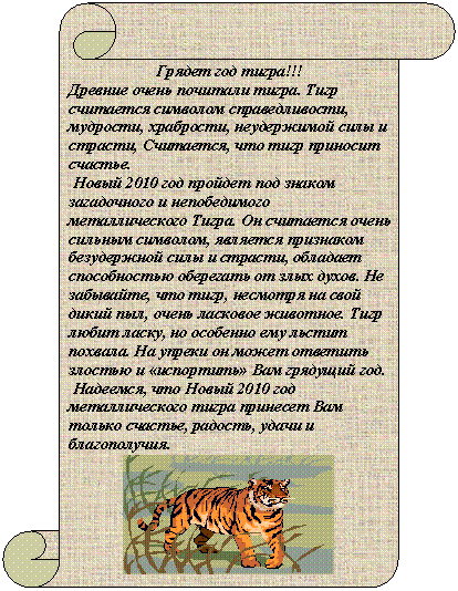 Вертикальный свиток: Грядет год тигра!!!
Древние очень почитали тигра. Тигр считается символом справедливости, мудрости, храбрости, неудержимой силы и страсти, Считается, что тигр приносит счастье.
Новый 2010 год пройдет под знаком загадочного и непобедимого металлического Тигра. Он считается очень сильным символом, является признаком безудержной силы и страсти, обладает способностью оберегать от злых духов. Не забывайте, что тигр, несмотря на свой дикий пыл, очень ласковое животное. Тигр любит ласку, но особенно ему льстит похвала. На упреки он может ответить злостью и «испортить» Вам грядущий год.
Надеемся, что Новый 2010 год металлического тигра принесет Вам только счастье, радость, удачи и благополучия.