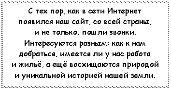 Подпись: С тех пор, как в сети Интернет
появился наш сайт, со всей страны,
и не только, пошли звонки.
Интересуются разным: как к нам
добраться, имеется ли у нас работа
и жильё, а ещё восхищаются природой
и уникальной историей нашей земли.