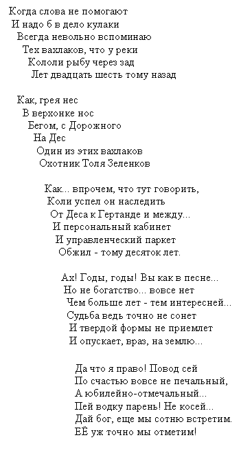 Подпись: Когда слова не помогают
И надо б в дело кулаки
Всегда невольно вспоминаю
Тех вахлаков, что у реки
Кололи рыбу через зад
Лет двадцать шесть тому назад
Как, грея нес
В верхонке нос
Бегом, с Дорожного
На Дес
Один из этих вахлаков
Охотник Толя Зеленков
Как... впрочем, что тут говорить,
Коли успел он наследить
От Деса к Гертанде и между...
И персональный кабинет
И управленческий паркет
Обжил - тому десяток лет.
Ах! Годы, годы! Вы как в песне...
Но не богатство... вовсе нет
Чем больше лет - тем интересней...
Судьба ведь точно не сонет
И твердой формы не приемлет
И опускает, враз, на землю...
Да что я право! Повод сей
По счастью вовсе не печальный,
А юбилейно-отмечальный...
Пей водку парень! Не косей...
Дай бог, еще мы сотню встретим.
ЕЁ уж точно мы отметим!