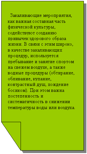 Зарезервировано: Закаливающие мероприятия, как важная составная часть физической культуры, содействуют созданию привычек здорового образа жизни. В связи с этим широко, в качестве закаливающих процедур, используется пребывание и занятие спортом на свежем воздухе, а также водные процедуры (обтирание, обливание, купание, контрастный душ, хождение босиком). При этом важна постепенность и систематичность в снижении температуры воды или воздуха.