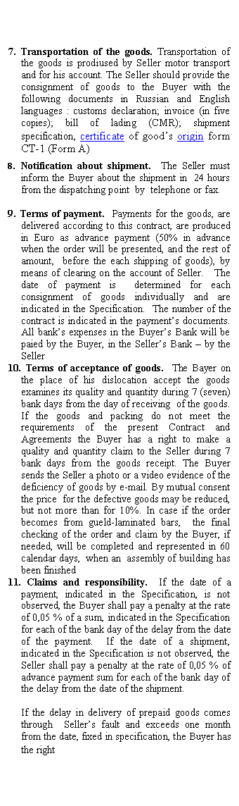 Подпись: 7. Transportation of the goods. Transportation of the goods is prodiused by Seller motor transport and for his account. The Seller should provide the consignment of goods to the Buyer with the following documents in Russian and English languages : customs declaration; invoice (in five copies); bill of lading (CMR); shipment specification, certificate of good’s origin form CT-1 (Form A)
8. Notification about shipment. The Seller must inform the Buyer about the shipment in 24 hours from the dispatching point by telephone or fax.
9. Terms of payment. Payments for the goods, are delivered according to this contract, are produced in Euro as advance payment (50% in advance when the order will be presented, and the rest of amount, before the each shipping of goods), by means of clearing on the account of Seller. The date of payment is determined for each consignment of goods individually and are indicated in the Specification. The number of the contract is indicated in the payment’s documents. All bank’s expenses in the Buyer’s Bank will be paied by the Buyer, in the Seller’s Bank – by the Seller
10. Terms of acceptance of goods. The Bayer on the place of his dislocation accept the goods examines its quality and quantity during 7 (seven) bank days from the day of receiving of the goods. If the goods and packing do not meet the requirements of the present Contract and Agreements the Buyer has a right to make a quality and quantity claim to the Seller during 7 bank days from the goods receipt. The Buyer sends the Seller a photo or a video evidence of the deficiency of goods by mutual consent the price for the defective goods may be reduced, but not more than for 10%. In case if the order becomes from gueld-laminated bars, the final checking of the order and claim by the Buyer, if needed, will be completed and represented in 60 calendar days, when an assembly of building has been finished
11. Claims and responsibility. If the date of a payment, indicated in the Specification, is not observed, the Buyer shall pay a penalty at the rate of 0,05 % of a sum, indicated in the Specification for each of the bank day of the delay from the date of the payment. If the date of a shipment, indicated in the Specification is not observed, the Seller shall pay a penalty at the rate of 0,05 % of advance payment sum for each of the bank day of the delay from the date of the shipment.
If the delay in delivery of prepaid goods comes through Seller’s fault and exceeds one month from the date, fixed in specification, the Buyer has the right