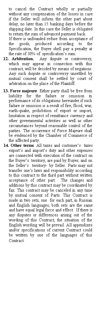 Подпись: to cancel the Contract wholly or partially without any compensation of the losses in case if the Seller will inform the other part about delay, no later than 15 banking days before the shipping date. In this case the Seller is obligated to return the sum of advanced payment back.
If there is unfounded refuse from acceptance of the goods, produced according to the Specification, the Buyer shell pay a penalty at the rate of 30% of specification’s sum.
12. Arbitration. Any dispute or controversy, which may appear in connection with this contract, will be decided by means of negations. Any such dispute or controversy unsettled by mutual consent shall be settled by court of arbitration on the place of the Plaintiff.
13. Force majeure. Either party shall be free from liability for the failure or omission in performance of its obligations hereunder if such failure or omission is a result of fire, flood, war, earth-quake, prohibition of export or import, limitation in respect of remittance currency and other governmental activities as well as other circumstances beyond reasonable control of the parties. The occurrence of Force Majeure shall be evidenced by the Chamber of Commerce of the affected party.
14. Other terms. All taxes and customer’s taxes export’s and import’s duty and other expenses are connected with execution of the contract on the Buyer’s territory, are paid by Buyer, and on the Seller’s territory- by Seller. Parts may not transfer one’s laws and responsibility according to this contract to the third part without written acceptance of other part. The changes and additions by this contract may be coordinated by fax. This contract may be canceled in any time by mutual consent of Parts. This Contract is made in two sets, one for each part, in Russian and English languages, both sets are the same and have equal legal force and effect. If there is any disputes or differences arising out of the wording of this Contract, the situation of the English wording will be prevail. All appendixes and/or specifications of current Contract could be written by one of the languages of this Contract.