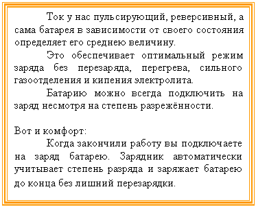 Подпись: Ток у нас пульсирующий, реверсивный, а сама батарея в зависимости от своего состояния определяет его среднею величину.
Это обеспечивает оптимальный режим заряда без перезаряда, перегрева, сильного газоотделения и кипения электролита.
Батарию можно всегда подключить на заряд несмотря на степень разрежённости.
Вот и комфорт:
Когда закончили работу вы подключаете на заряд батарею. Зарядник автоматически учитывает степень разряда и заряжает батарею до конца без лишний перезарядки.