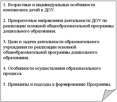 Загнутый угол: 1. Возрастные и индивидуальные особенности контингента детей в ДОУ.
2. Приоритетные направления деятельности ДОУ по реализации основной общеобразовательной программы дошкольного образования.
3. Цели и задачи деятельности образовательного учреждения по реализации основной общеобразовательной программы дошкольного образования.
4. Особенности осуществления образовательного процесса.
5. Принципы и подходы к формированию Программы.