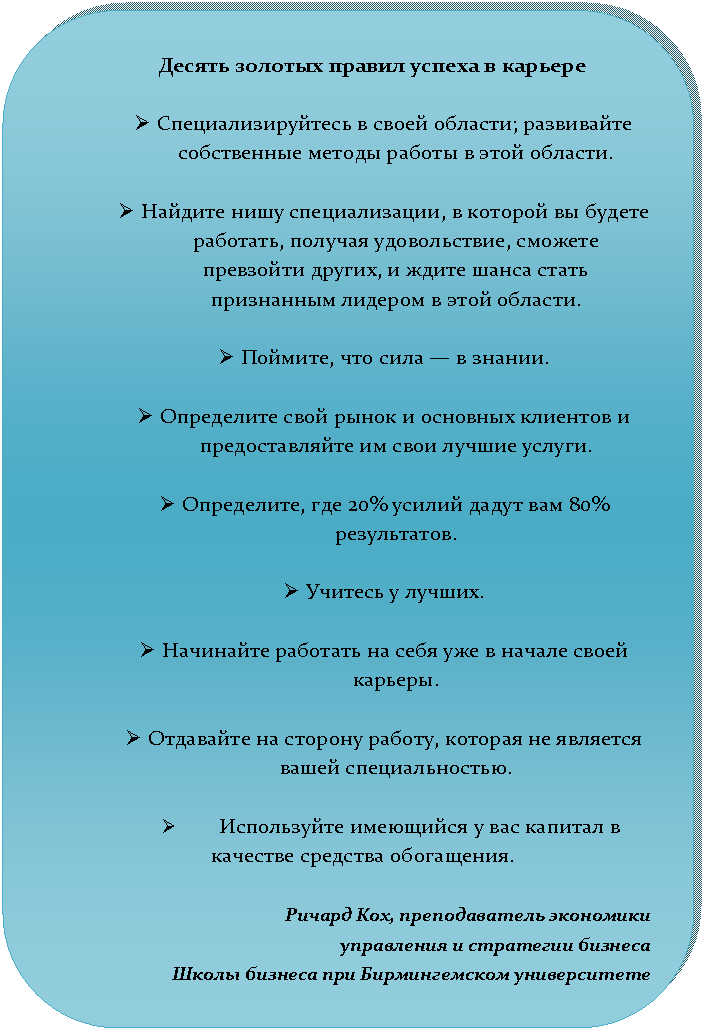 Скругленный прямоугольник: Десять золотых правил успеха в карьере
Ø Специализируйтесь в своей области; развивайте собственные методы работы в этой области.
Ø Найдите нишу специализации, в которой вы будете работать, получая удовольствие, сможете превзойти других, и ждите шанса стать признанным лидером в этой области.
Ø Поймите, что сила — в знании.
Ø Определите свой рынок и основных клиентов и предоставляйте им свои лучшие услуги.
Ø Определите, где 20% усилий дадут вам 80% результатов.
Ø Учитесь у лучших.
Ø Начинайте работать на себя уже в начале своей карьеры.
Ø Отдавайте на сторону работу, которая не является вашей специальностью.
Ø Используйте имеющийся у вас капитал в качестве средства обогащения.
Ричард Кох, преподаватель экономики
управления и стратегии бизнеса
Школы бизнеса при Бирмингемском университете
Ричард Кох, преподаватель экономики
управления и стратегии бизнеса
Школы бизнеса при Бирмингемском университете