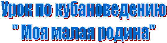 Урок по кубановедению
" Моя малая родина"