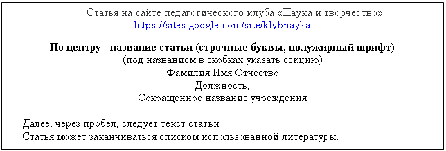 Подпись: Статья на сайте педагогического клуба «Наука и творчество» https://sites.google.com/site/klybnayka
По центру - название статьи (строчные буквы, полужирный шрифт)
(под названием в скобках указать секцию)
Фамилия Имя Отчество
Должность,
Сокращенное название учреждения
Далее, через пробел, следует текст статьи
Статья может заканчиваться списком использованной литературы.