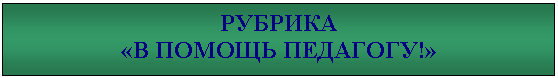 Подпись: РУБРИКА
«В ПОМОЩЬ ПЕДАГОГУ!»