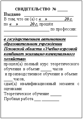 Подпись:
СВИДЕТЕЛЬСТВО № _____
Выдано _____________________
В том, что он (а) с «__» _______20 г.
по «__» ____ 20 г. прошёл _____________________ по профессии:
__________________________________
в государственном автономном образовательном учреждении Псковской области «Учебно-курсовой комбинат жилищно-коммунального хозяйства»
прошел(а) полный курс теоретического обучения в объеме _____ часов
и производственное обучение в объеме
____ часов,
сдал(а) квалификационный экзамен с оценками:
Теоретическое обучение _____
Пробная работа ___ ____