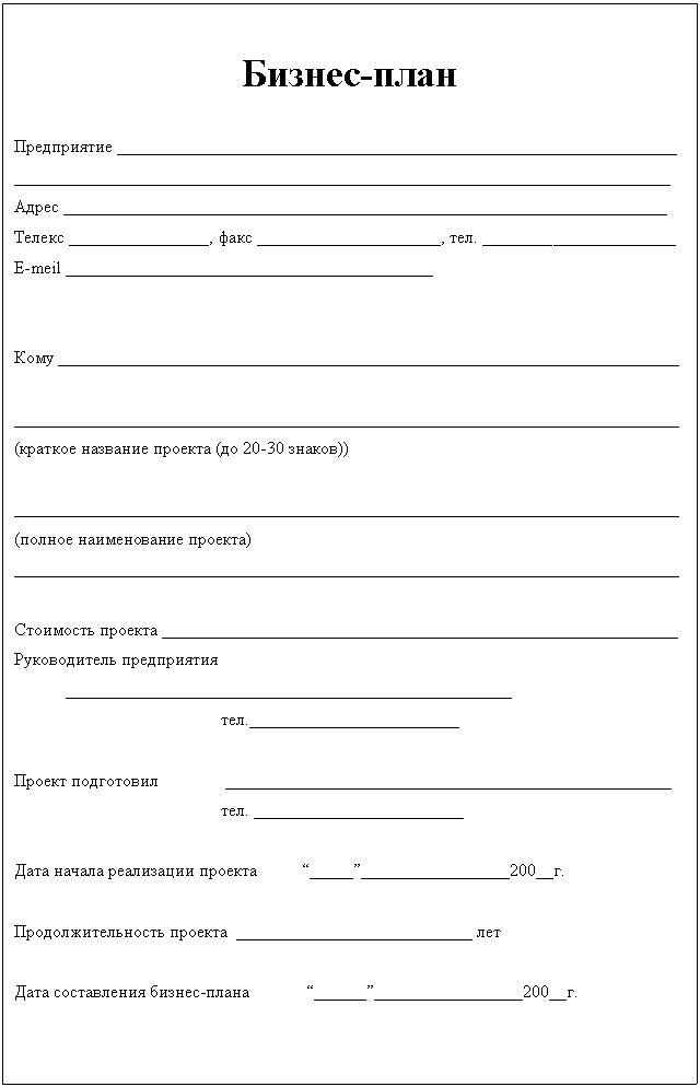 Подпись: Бизнес-план
Предприятие ________________________________________________________________
___________________________________________________________________________
Адрес _____________________________________________________________________
Телекс ________________, факс _____________________, тел. ______________________
E-meil __________________________________________
Кому _______________________________________________________________________
____________________________________________________________________________
(краткое название проекта (до 20-30 знаков))
____________________________________________________________________________
(полное наименование проекта)
____________________________________________________________________________
Стоимость проекта ___________________________________________________________
Руководитель предприятия ___________________________________________________
тел.________________________
Проект подготовил ___________________________________________________
тел. ________________________
Дата начала реализации проекта “_____”_________________200__г.
Продолжительность проекта ___________________________ лет
Дата составления бизнес-плана “______”_________________200__г.