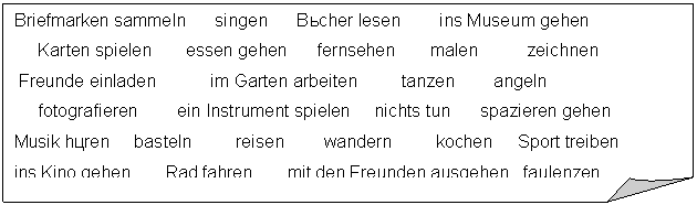 �������� ����: Briefmarken sammeln singen Bücher lesen ins Museum gehen

 Karten spielen essen gehen fernsehen malen zeichnen

 Freunde einladen im Garten arbeiten tanzen angeln 

 fotografieren ein Instrument spielen nichts tun spazieren gehen

Musik hören basteln reisen wandern kochen Sport treiben 

ins Kino gehen Rad fahren mit den Freunden ausgehen faulenzen 

