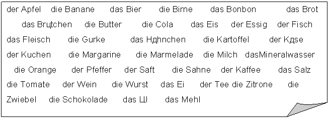 Загнутый угол: der Apfel die Banane das Bier die Birne das Bonbon das Brot
das Brötchen die Butter die Cola das Eis der Essig der Fisch
das Fleisch die Gurke das Hähnchen die Kartoffel der Käse
der Kuchen die Margarine die Marmelade die Milch dasMineralwasser
die Orange der Pfeffer der Saft die Sahne der Kaffee das Salz die Tomate der Wein die Wurst das Ei der Tee die Zitrone die Zwiebel die Schokolade das Öl das Mehl