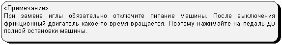 Скругленный прямоугольник: <Примечание>
При замене иглы обязательно отключите питание машины. После выключения фрикционный двигатель какое-то время вращается. Поэтому нажимайте на педаль до полной остановки машины.