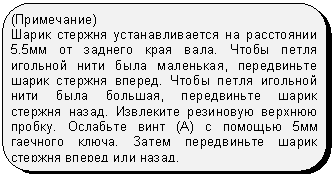 Скругленный прямоугольник: (Примечание)
Шарик стержня устанавливается на расстоянии 5.5мм от заднего края вала. Чтобы петля игольной нити была маленькая, передвиньте шарик стержня вперед. Чтобы петля игольной нити была большая, передвиньте шарик стержня назад. Извлеките резиновую верхнюю пробку. Ослабьте винт (А) с помощью 5мм гаечного ключа. Затем передвиньте шарик стержня вперед или назад.