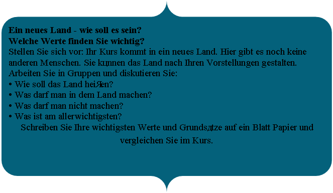 ������� �������� ������: Ein neues Land - wie soll es sein?

Welche Werte finden Sie wichtig?

Stellen Sie sich vor: Ihr Kurs kommt in ein neues Land. Hier gibt es noch keine anderen Menschen. Sie können das Land nach Ihren Vorstellungen gestalten.

Arbeiten Sie in Gruppen und diskutieren Sie:

� Wie soll das Land heißen? 

� Was darf man in dem Land machen? 

� Was darf man nicht machen?

� Was ist am allerwichtigsten?

Schreiben Sie Ihre wichtigsten Werte und Grundsätze auf ein Blatt Papier und vergleichen Sie im Kurs.

