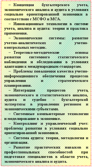 Подпись: - Концепция бухгалтерского учета, эко-номического анализа и аудита в условиях социально ориентированной экономики в соответствии с МСФО и МСА.
- Инновационные технологии в системе учета, анализа и аудита: теория и практика применения.
- Экономические системы: развитие учет-но-аналитических и учетно-контрольных ме-тодик.
- Теоретико-методические основы разви-тия системного статистического наблюдения и обследования в условиях адаптации к меж-дународным стандартам.
- Проблемы повышения качества учетно-информационного обеспечения процессов управления и стратегического планирова-ния.
- Интеграция процессов учета, экономи-ческого и статистического анализа, аудита и судебно – бухгалтерской экспертизы в управлении регионом и экономическими субъектами.
- Системные компьютерные технологии и моделирование в экономике.
- Контроллинг и управленческий учет: проблемы развития в условиях социально ориентированной экономики.
- Система аудита: теория, методология и организация.
- Развитие практических навыков и про-фессиональных способностей при подготовке специалистов в области учета, экономиче-ского анализа и аудита.