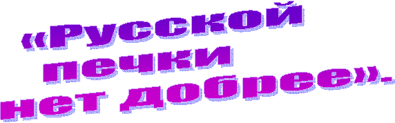 «Русской
печки
нет добрее».