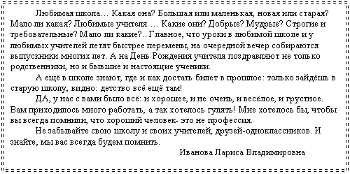 Подпись: Любимая школа… Какая она? Большая или маленькая, новая или старая? Мало ли какая? Любимые учителя … Какие они? Добрые? Мудрые? Строгие и требовательные? Мало ли какие?.. Главное, что уроки в любимой школе и у лю-бимых учителей летят быстрее перемены, на очередной вечер собираются выпу-скники многих лет. А на День Рождения учителя поздравляют не только родст-венники, но и бывшие и настоящие ученики.
А ещё в школе знают, где и как достать билет в прошлое: только зайдёшь в старую школу, видно: детство всё ещё там!
ДА, у нас с вами было всё: и хорошее, и не очень, и весёлое, и грустное. Вам приходилось много работать, а так хотелось гулять! Мне хотелось бы, чтобы вы всегда помнили, что хороший человек- это не профессия.
Не забывайте свою школу и своих учителей, друзей-одноклассников. И знайте, мы вас всегда будем помнить.