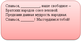 Скругленный прямоугольник: Славься, __________, наше свободное –
Братских народов союз вековой.
Предками данная мудрость народная.
Славься, _______! Мы гордимся тобой!