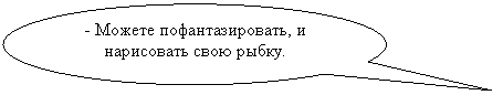 Овальная выноска: - Можете пофантазировать, и нарисовать свою рыбку.