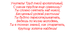 Подпись: Учитель! Труд твой кропотливый,
С каким трудом еще сравнишь?
Ты словно сеятель над нивой,
Бесценный урожай растишь!
Ты будто первооткрыватель,
Ведешь по жизни молодежь,
Ты в тоннах знаний, как старатель,
Крупицу золота найдешь!