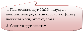 Скругленная прямоугольная выноска: 1. Подготовьте: круг 20х20, полукруг, полоски: желтую, красную, золотую фольгу; ножницы, клей, блёстки, глаза.
2. Сложите круг пополам.