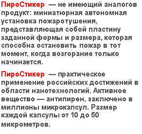 Подпись: ПироСтикер — не имеющий аналогов продукт: миниатюрная автономная установка пожаротушения, представляющая собой пластину заданной формы и размера, которая способна остановить пожар в тот момент, когда возгорание только начинается.
ПироСтикер — практическое применение российских достижений в области нанотехнологий. Активное вещество — антипирен, заключено в миллионы микрокапсул. Размер каждой капсулы от 10 до 50 микрометров.