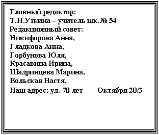 Подпись: Главный редактор:
Т.Н.Уткина – учитель шк.№ 54
Редакционный совет:
Никифорова Анна,
Гладкова Анна,
Горбунова Юля,
Красавина Ирина,
Шадринцева Марина,
Вольская Настя.
Наш адрес: ул. 70 лет Октября 20/3