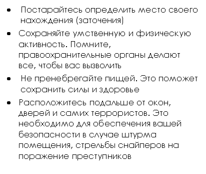Подпись: • Постарайтесь определить место своего нахождения (заточения)
• Сохраняйте умственную и физическую активность. Помните, правоохранительные органы делают все, чтобы вас вызволить
• Не пренебрегайте пищей. Это поможет сохранить силы и здоровье
• Расположитесь подальше от окон, дверей и самих террористов. Это необходимо для обеспечения вашей безопасности в случае штурма помещения, стрельбы снайперов на поражение преступников