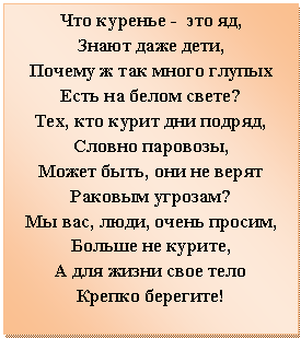 Подпись: Что куренье - это яд,
Знают даже дети,
Почему ж так много глупых
Есть на белом свете?
Тех, кто курит дни подряд,
Словно паровозы,
Может быть, они не верят
Раковым угрозам?
Мы вас, люди, очень просим,
Больше не курите,
А для жизни свое тело
Крепко берегите!