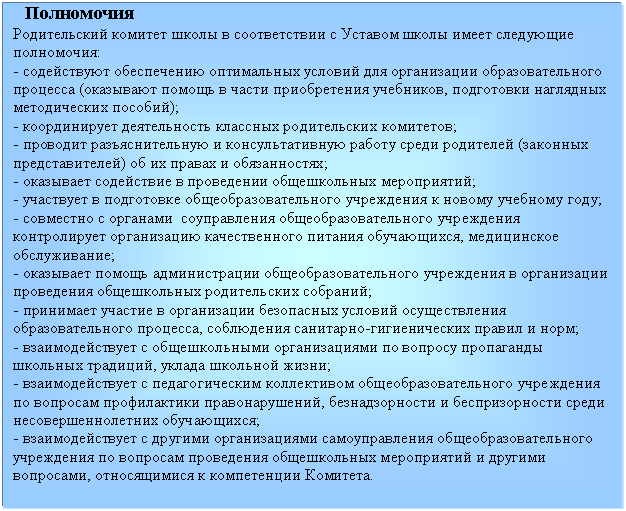 Подпись: Полномочия
Родительский комитет школы в соответствии с Уставом школы имеет следующие полномочия:
- содействуют обеспечению оптимальных условий для организации образовательного процесса (оказывают помощь в части приобретения учебников, подготовки наглядных методических пособий);
- координирует деятельность классных родительских комитетов;
- проводит разъяснительную и консультативную работу среди родителей (законных представителей) об их правах и обязанностях;
- оказывает содействие в проведении общешкольных мероприятий;
- участвует в подготовке общеобразовательного учреждения к новому учебному году;
- совместно с органами соуправления общеобразовательного учреждения контролирует организацию качественного питания обучающихся, медицинское обслуживание;
- оказывает помощь администрации общеобразовательного учреждения в организации проведения общешкольных родительских собраний;
- принимает участие в организации безопасных условий осуществления образовательного процесса, соблюдения санитарно-гигиенических правил и норм;
- взаимодействует с общешкольными организациями по вопросу пропаганды школьных традиций, уклада школьной жизни;
- взаимодействует с педагогическим коллективом общеобразовательного учреждения по вопросам профилактики правонарушений, безнадзорности и беспризорности среди несовершеннолетних обучающихся;
- взаимодействует с другими организациями самоуправления общеобразовательного учреждения по вопросам проведения общешкольных мероприятий и другими вопросами, относящимися к компетенции Комитета.