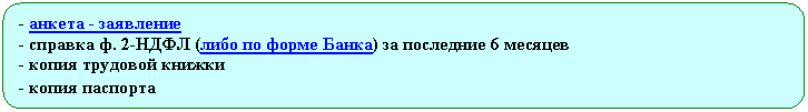 Скругленный прямоугольник: - анкета - заявление
- справка ф. 2-НДФЛ (либо по форме Банка) за последние 6 месяцев
- копия трудовой книжки
- копия паспорта