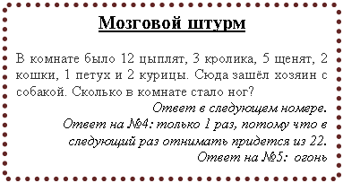 Подпись: Мозговой штурм
В комнате было 12 цыплят, 3 кpолика, 5 щенят, 2 кошки, 1 петух и 2 куpицы. Сюда зашёл хозяин с собакой. Сколько в комнате стало ног?
Ответ в следующем номере.
Ответ на №4: только 1 раз, потому что в следующий раз отнимать придется из 22.
Ответ на №5: огонь