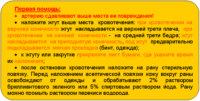 Блок-схема: альтернативный процесс: Первая помощь:
• артерию сдавливают выше места ее повреждения!
• наложите жгут выше места кровотечения: при кровотечении на верхней конечности жгут накладывается на верхней трети плеча, при кровотечении на нижней конечности - на средней трети бедра; жгут накладывается на приподнятую конечность, под жгут предварительно подкладывается мягкая прокладка (бинт, одежда);
• к жгуту или закрутке прикрепите лист бумаги, где укажите время их наложения;
• после остановки кровотечения наложите на рану стерильную повязку. Перед наложением асептической повязки кожу вокруг раны освобождают от одежды и обрабатывают 2% раствором бриллиантового зеленого или 5% спиртовым раствором йода. Рану можно промыть раствором перекиси водорода.