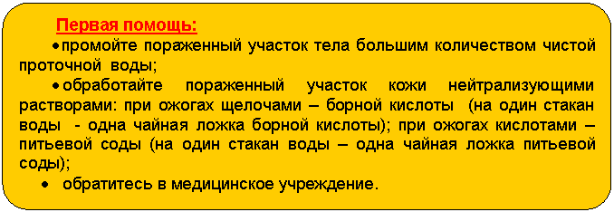 Блок-схема: альтернативный процесс: Первая помощь:
• промойте пораженный участок тела большим количеством чистой проточной воды;
• обработайте пораженный участок кожи нейтрализующими растворами: при ожогах щелочами – борной кислоты (на один стакан воды - одна чайная ложка борной кислоты); при ожогах кислотами – питьевой соды (на один стакан воды – одна чайная ложка питьевой соды);
• обратитесь в медицинское учреждение.