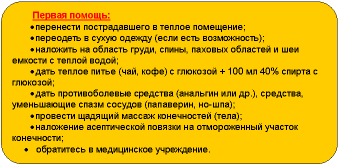 Блок-схема: альтернативный процесс: Первая помощь:
• перенести пострадавшего в теплое помещение;
• переодеть в сухую одежду (если есть возможность);
• наложить на область груди, спины, паховых областей и шеи емкости с теплой водой;
• дать теплое питье (чай, кофе) с глюкозой + 100 мл 40% спирта с глюкозой;
• дать противоболевые средства (анальгин или др.), средства, уменьшающие спазм сосудов (папаверин, но-шпа);
• провести щадящий массаж конечностей (тела);
• наложение асептической повязки на отмороженный участок конечности;
• обратитесь в медицинское учреждение.