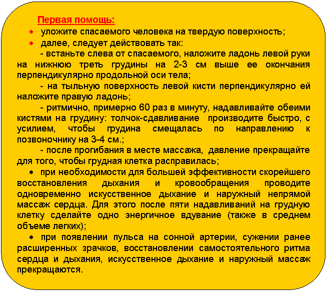 Блок-схема: альтернативный процесс: Первая помощь:
• уложите спасаемого человека на твердую поверхность;
• далее, следует действовать так:
- встаньте слева от спасаемого, наложите ладонь левой руки на нижнюю треть грудины на 2-3 см выше ее окончания перпендикулярно продольной оси тела;
- на тыльную поверхность левой кисти перпендикулярно ей наложите правую ладонь;
- ритмично, примерно 60 раз в минуту, надавливайте обеими кистями на грудину: толчок-сдавливание производите быстро, с усилием, чтобы грудина смещалась по направлению к позвоночнику на 3-4 см.;
- после прогибания в месте массажа, давление прекращайте для того, чтобы грудная клетка расправилась;
• при необходимости для большей эффективности скорейшего восстановления дыхания и кровообращения проводите одновременно искусственное дыхание и наружный непрямой массаж сердца. Для этого после пяти надавливаний на грудную клетку сделайте одно энергичное вдувание (также в среднем объеме легких);
• при появлении пульса на сонной артерии, сужении ранее расширенных зрачков, восстановлении самостоятельного ритма сердца и дыхания, искусственное дыхание и наружный массаж прекращаются.