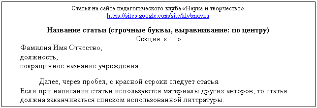 Подпись: Статья на сайте педагогического клуба «Наука и творчество»
https://sites.google.com/site/klybnayka
Название статьи (строчные буквы, выравнивание: по центру)
Секция « …»
Фамилия Имя Отчество,
должность,
сокращенное название учреждения.
Далее, через пробел, с красной строки следует статья.
Если при написании статьи используются материалы других авторов, то статья должна заканчиваться списком использованной литературы.