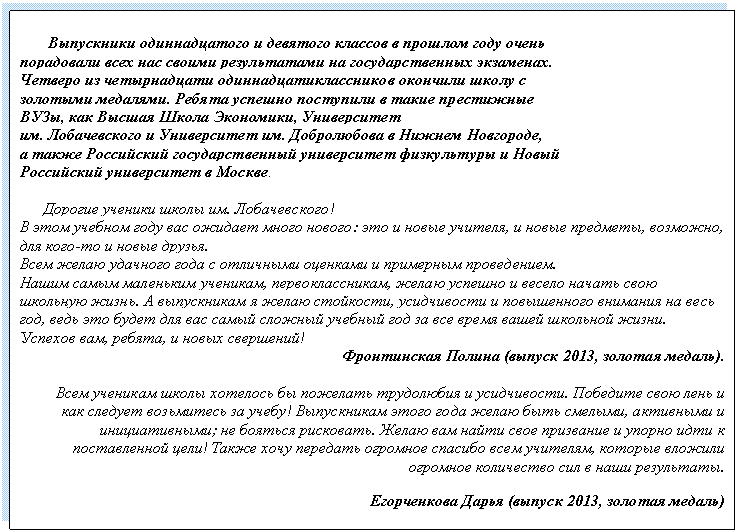 Подпись: Выпускники одиннадцатого и девятого классов в прошлом году очень
порадовали всех нас своими результатами на государственных экзаменах.
Четверо из четырнадцати одиннадцатиклассников окончили школу с
золотыми медалями. Ребята успешно поступили в такие престижные
ВУЗы, как Высшая Школа Экономики, Университет
им. Лобачевского и Университет им. Добролюбова в Нижнем Новгороде,
а также Российский государственный университет физкультуры и Новый
Российский университет в Москве.
Дорогие ученики школы им. Лобачевского!
В этом учебном году вас ожидает много нового: это и новые учителя, и новые предметы, возможно, для кого-то и новые друзья.
Всем желаю удачного года с отличными оценками и примерным проведением.
Нашим самым маленьким ученикам, первоклассникам, желаю успешно и весело начать свою школьную жизнь. А выпускникам я желаю стойкости, усидчивости и повышенного внимания на весь год, ведь это будет для вас самый сложный учебный год за все время вашей школьной жизни.
Успехов вам, ребята, и новых свершений!
Фронтинская Полина (выпуск 2013, золотая медаль).
Всем ученикам школы хотелось бы пожелать трудолюбия и усидчивости. Победите свою лень и как следует возьмитесь за учебу! Выпускникам этого года желаю быть смелыми, активными и инициативными; не бояться рисковать. Желаю вам найти свое призвание и упорно идти к поставленной цели! Также хочу передать огромное спасибо всем учителям, которые вложили огромное количество сил в наши результаты.
Егорченкова Дарья (выпуск 2013, золотая медаль)