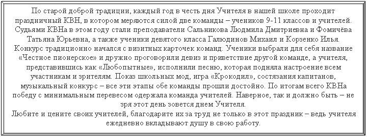 Багетная рамка: По старой доброй традиции, каждый год в честь дня Учителя в нашей школе проходит праздничный КВН, в котором меряются силой две команды – учеников 9-11 классов и учителей.
Судьями КВНа в этом году стали преподаватели и , а также ученики девятого класса Галюдинов Михаил и Корзенко Илья.
Конкурс традиционно начался с визитных карточек команд. Ученики выбрали для себя название «Честное пионерское» и дружно проговорили девиз и приветствие другой команде, а учителя, представившись как «Любопытные», исполнили песню, которая подняла настроение всем участникам и зрителям. Показ школьных мод, игра «Крокодил», состязания капитанов, музыкальный конкурс – все эти этапы обе команды прошли достойно. По итогам всего КВНа победу с минимальным перевесом одержала команда учителей. Наверное, так и должно быть – не зря этот день зовется днем Учителя.
Любите и цените своих учителей, благодарите их за труд не только в этот праздник – ведь учителя ежедневно вкладывают душу в свою работу.