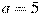 a = 5