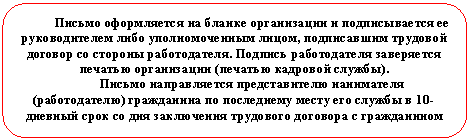 Скругленный прямоугольник: Письмо оформляется на бланке организации и подписывается ее руководителем либо уполномоченным лицом, подписавшим трудовой договор со стороны работодателя. Подпись работодателя заверяется печатью организации (печатью кадровой службы).
Письмо направляется представителю нанимателя (работодателю) гражданина по последнему месту его службы в 10-дневный срок со дня заключения трудового договора с гражданином