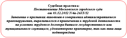 Скругленный прямоугольник: Судебная практика:
Постановление Московского городского суда
от 01.01.2001 N 4а-2635/12
Заявление о признании виновным в совершении административного правонарушения, выразившегося в привлечении к трудовой деятельности на условиях трудового договора бывшего государственного или муниципального служащего, удовлетворено правомерно, так как вина лица подтверждена