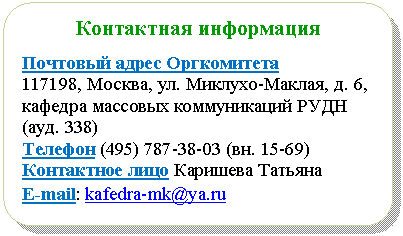 Блок-схема: альтернативный процесс: Контактная информация
Почтовый адрес Оргкомитета
Москва, ул. Миклухо-Маклая, д. 6, кафедра массовых коммуникаций РУДН (ауд. 338)
Телефон (4вн. 15-69)
Контактное лицо Каришева Татьяна
E-mail: *****@***