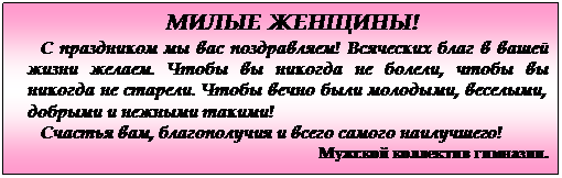 Подпись: МИЛЫЕ ЖЕНЩИНЫ!
С праздником мы вас поздравляем! Всяческих благ в вашей жизни желаем. Чтобы вы никогда не болели, чтобы вы никогда не старели. Чтобы вечно были молодыми, веселыми, добрыми и нежными такими!
Счастья вам, благополучия и всего самого наилучшего!
Мужской коллектив гимназии.