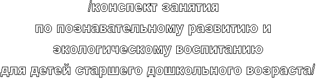 /конспект занятия
по познавательному развитию и
экологическому воспитанию
для детей старшего дошкольного возраста/