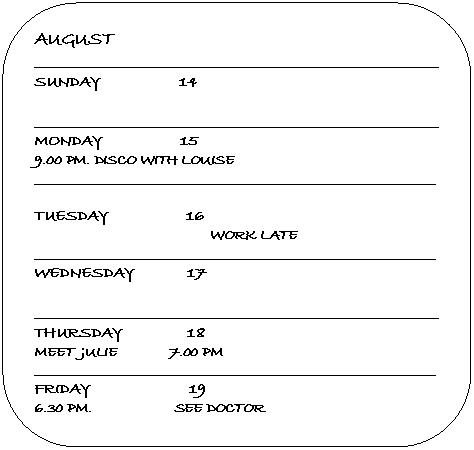 ����������� �������������: AUGUST

_______________________________________________________________

SUNDAY 14



_______________________________________________________________

MONDAY 15

9.00 PM. DISCO WITH LOUISE

____________________________________________________________________



TUESDAY 16

 WORK LATE

____________________________________________________________________

WEDNESDAY 17



_______________________________________________________________

THURSDAY 18

MEET JULIE 7.00 PM

____________________________________________________________________

FRIDAY 19

6.30 PM. SEE DOCTOR

____________________________________________________________________

SATURDAY 20

CINEMA WITH PETER, MEET 7.30 PM ESPRESSO CAFÉ





