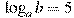 \log_a b=5