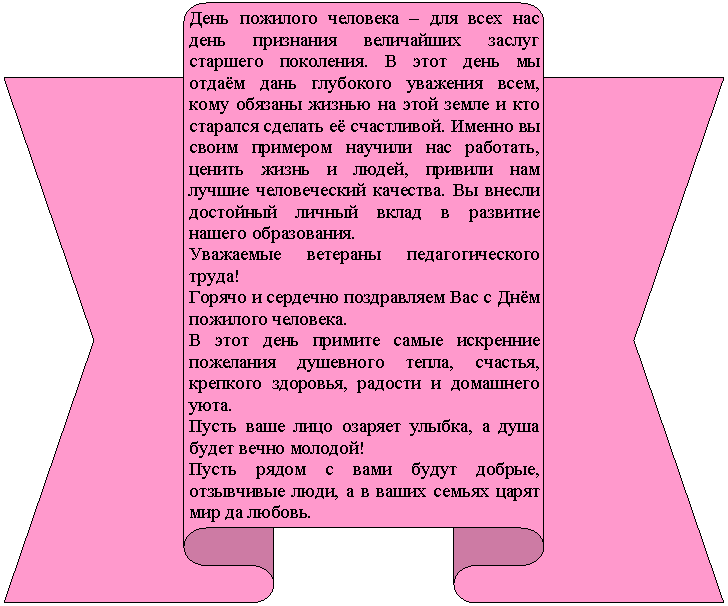 Лента лицом вверх: День пожилого человека – для всех нас день признания величайших заслуг старшего поколения. В этот день мы отдаём дань глубокого уважения всем, кому обязаны жизнью на этой земле и кто старался сделать её счастливой. Именно вы своим примером научили нас работать, ценить жизнь и людей, привили нам лучшие человеческий качества. Вы внесли достойный личный вклад в развитие нашего образования.
Уважаемые ветераны педагогического труда!
Горячо и сердечно поздравляем Вас с Днём пожилого человека.
В этот день примите самые искренние пожелания душевного тепла, счастья, крепкого здоровья, радости и домашнего уюта.
Пусть ваше лицо озаряет улыбка, а душа будет вечно молодой!
Пусть рядом с вами будут добрые, отзывчивые люди, а в ваших семьях царят мир да любовь.